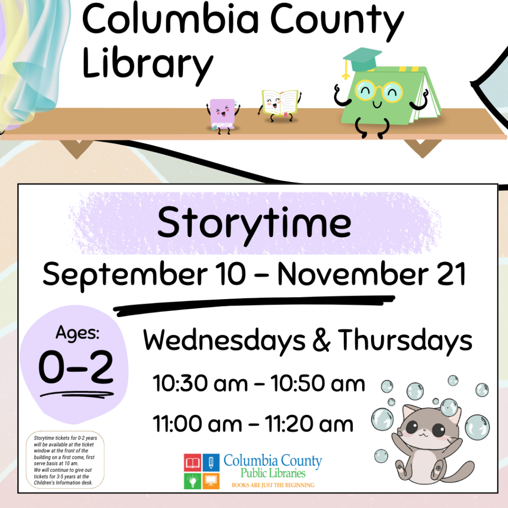 Columbia County Library Storytime schedule. September 10 through November 21. Ages 0-2 will meet on Wednesdays and Thursdays at 10:30 am or 11:00 am. Free tickets will be handed out at 10:00AM at the ticket window outside the library for the 10:30AM class. Free tickets will be handed out at 10:30AM at the Children's Information Desk for the 11:00AM class.