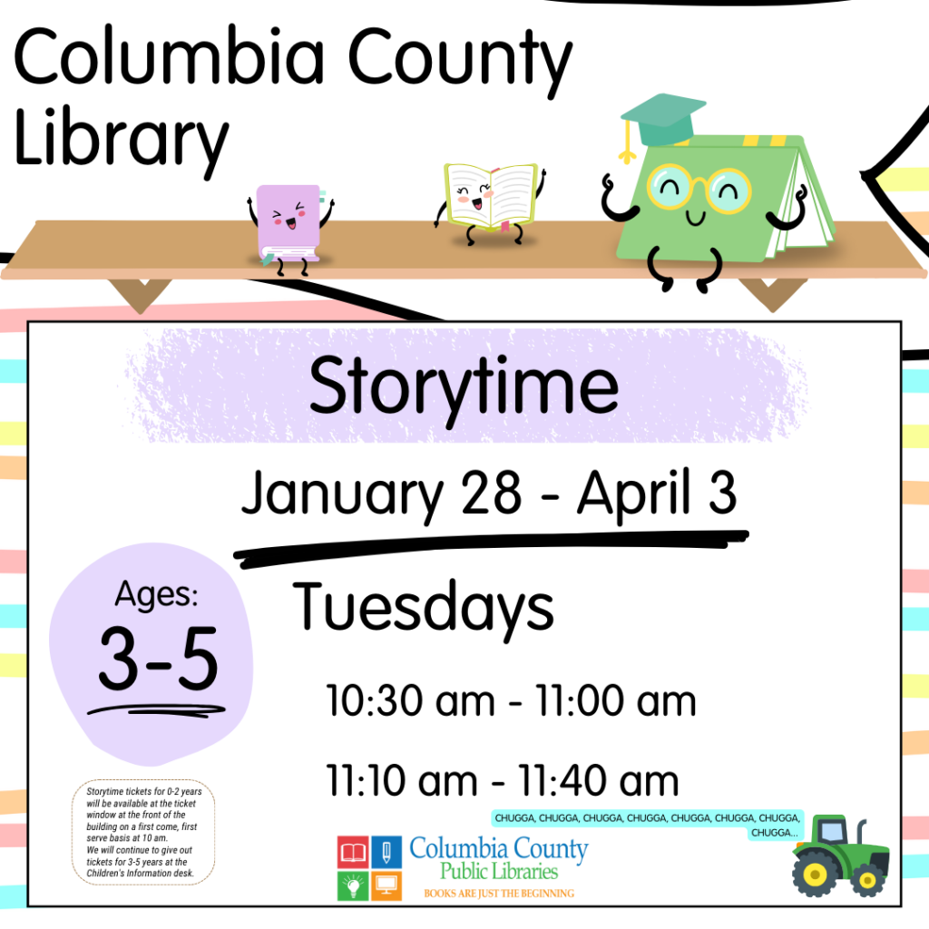 Columbia County Library Storytime schedule. September 10 through November 21. Ages 3-5 will meet on Tuesdays at 10:30 am or 11:10 am. Free tickets will be handed out at 10:00AM at the ticket window outside the library for the 10:30AM class. Free tickets will be handed out at 10:30AM at the Children's Information Desk for the 11:00AM class.